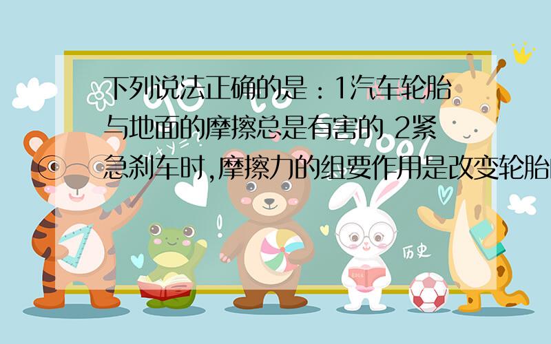 下列说法正确的是：1汽车轮胎与地面的摩擦总是有害的 2紧急刹车时,摩擦力的组要作用是改变轮胎的形状