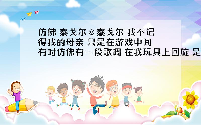 仿佛 泰戈尔◎泰戈尔 我不记得我的母亲 只是在游戏中间 有时仿佛有一段歌调 在我玩具上回旋 是她在晃动我的摇篮 所哼的那