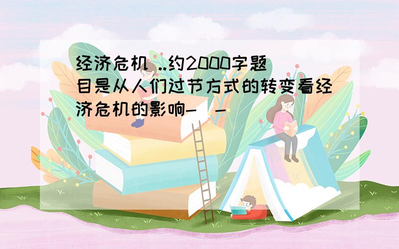 经济危机 ..约2000字题目是从人们过节方式的转变看经济危机的影响-_-|||