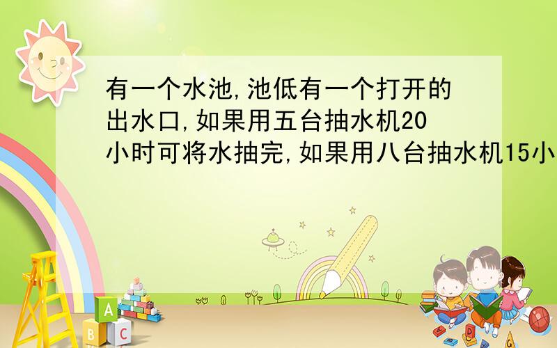 有一个水池,池低有一个打开的出水口,如果用五台抽水机20小时可将水抽完,如果用八台抽水机15小时可将