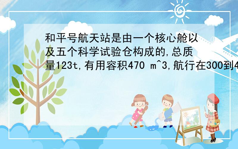 和平号航天站是由一个核心舱以及五个科学试验仓构成的,总质量123t,有用容积470 m^3,航行在300到400 km的