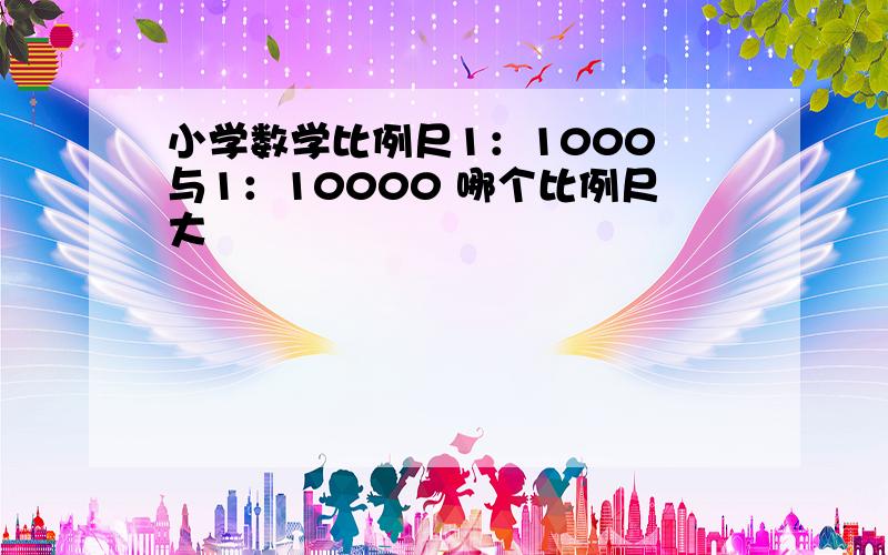 小学数学比例尺1：1000 与1：10000 哪个比例尺大