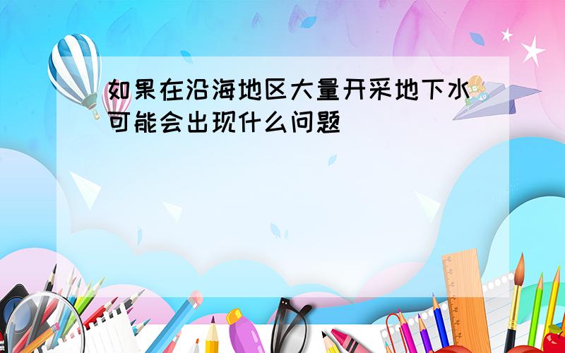 如果在沿海地区大量开采地下水可能会出现什么问题