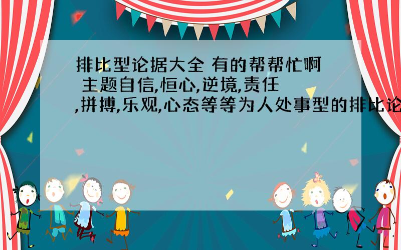 排比型论据大全 有的帮帮忙啊 主题自信,恒心,逆境,责任,拼搏,乐观,心态等等为人处事型的排比论据,