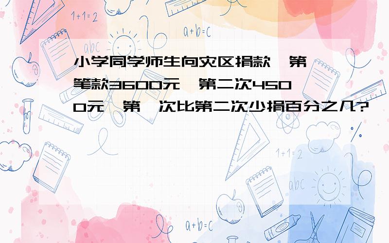 小学同学师生向灾区捐款,第一笔款3600元,第二次4500元,第一次比第二次少捐百分之几?