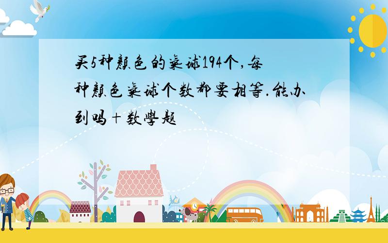 买5种颜色的气球194个,每种颜色气球个数都要相等.能办到吗+数学题