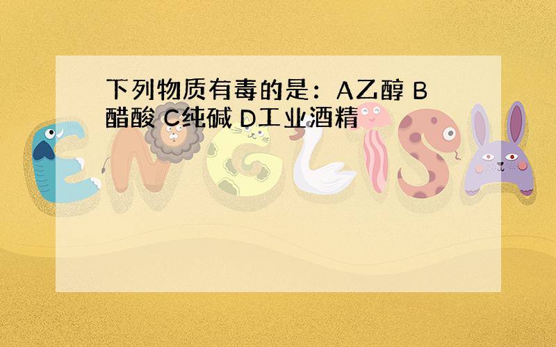 下列物质有毒的是：A乙醇 B醋酸 C纯碱 D工业酒精