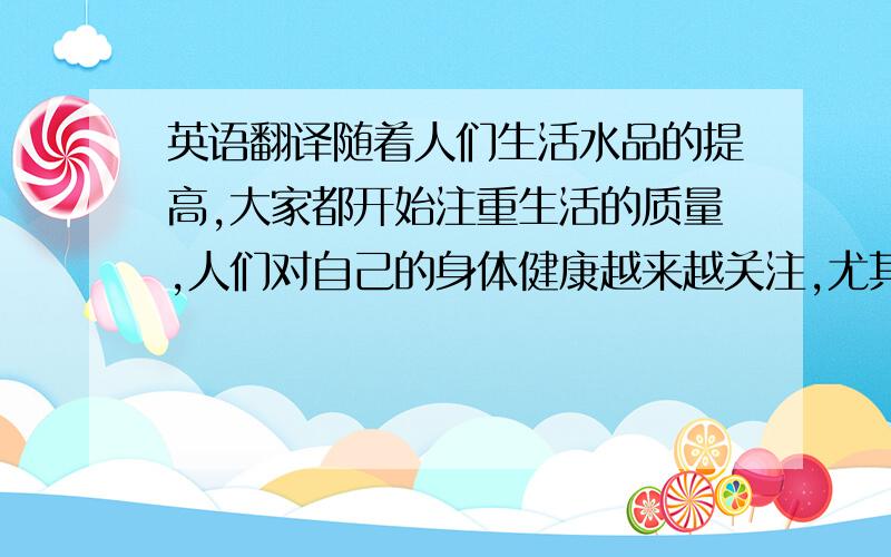 英语翻译随着人们生活水品的提高,大家都开始注重生活的质量,人们对自己的身体健康越来越关注,尤其是生活在城市中的老年人.而