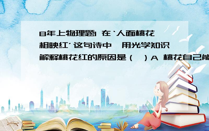 8年上物理题1 在‘人面桃花相映红’这句诗中,用光学知识解释桃花红的原因是（ ）A 桃花自己能发出红光B 桃花吸收红光C