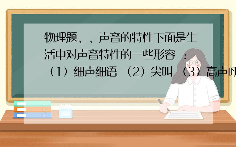 物理题、、声音的特性下面是生活中对声音特性的一些形容 ：（1）细声细语 （2）尖叫 （3）高声呼救 （4）低沉语调 （5