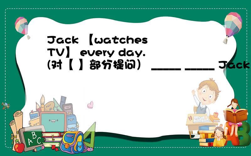 Jack 【watches TV】 every day.(对【 】部分提问） _____ _____ Jack ____