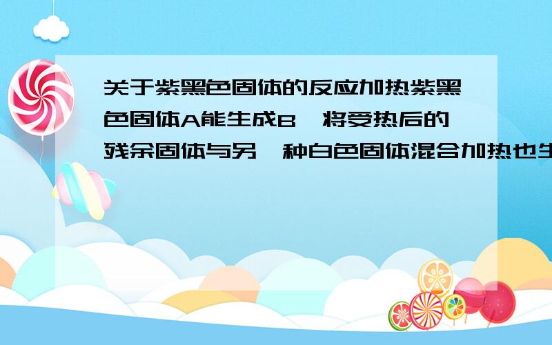 关于紫黑色固体的反应加热紫黑色固体A能生成B,将受热后的残余固体与另一种白色固体混合加热也生成气体B,把B与氮气以1:5