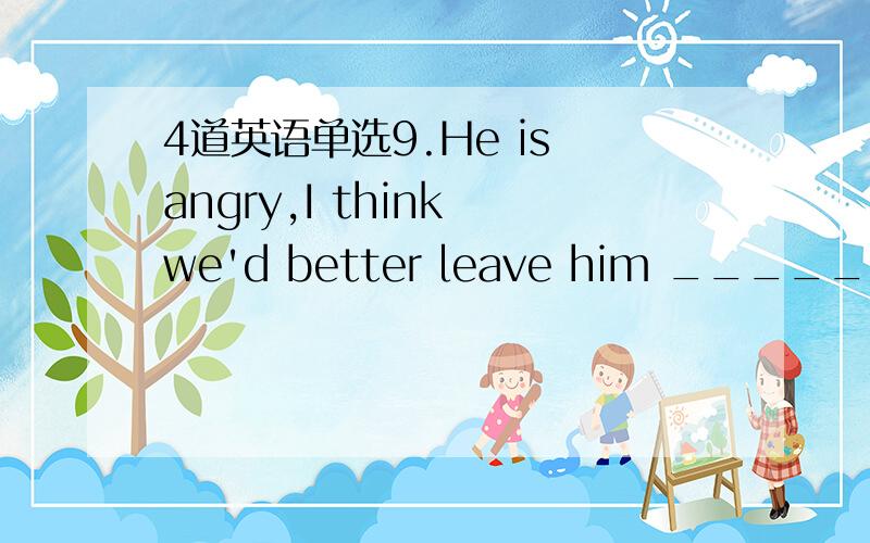 4道英语单选9.He is angry,I think we'd better leave him ______ for