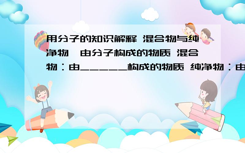 用分子的知识解释 混合物与纯净物,由分子构成的物质 混合物：由_____构成的物质 纯净物：由_____构成的物