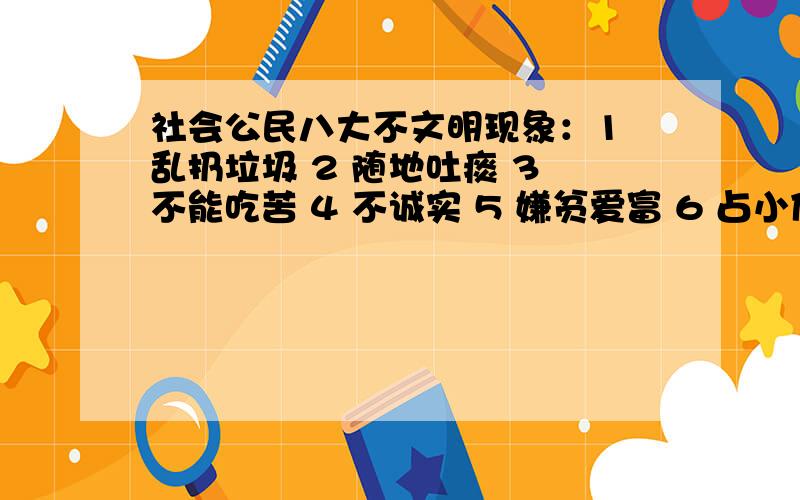 社会公民八大不文明现象：1 乱扔垃圾 2 随地吐痰 3 不能吃苦 4 不诚实 5 嫌贫爱富 6 占小便宜 7 事不关己高