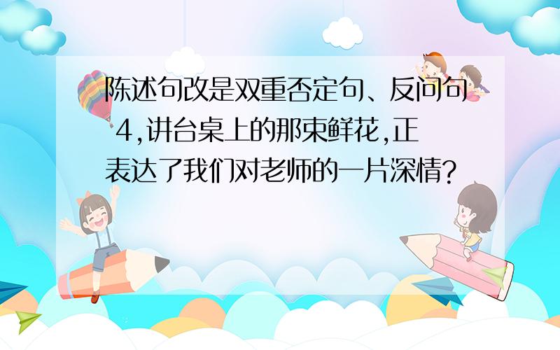 陈述句改是双重否定句、反问句 4,讲台桌上的那束鲜花,正表达了我们对老师的一片深情?