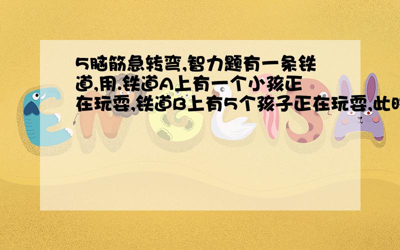 5脑筋急转弯,智力题有一条铁道,用.铁道A上有一个小孩正在玩耍,铁道B上有5个孩子正在玩耍,此时开过来一趟火车,如果你是