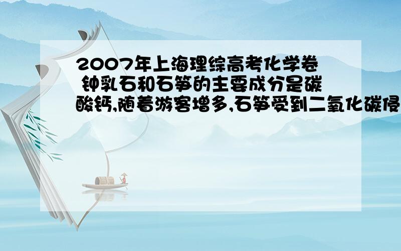 2007年上海理综高考化学卷 钟乳石和石笋的主要成分是碳酸钙,随着游客增多,石笋受到二氧化碳侵蚀,反...