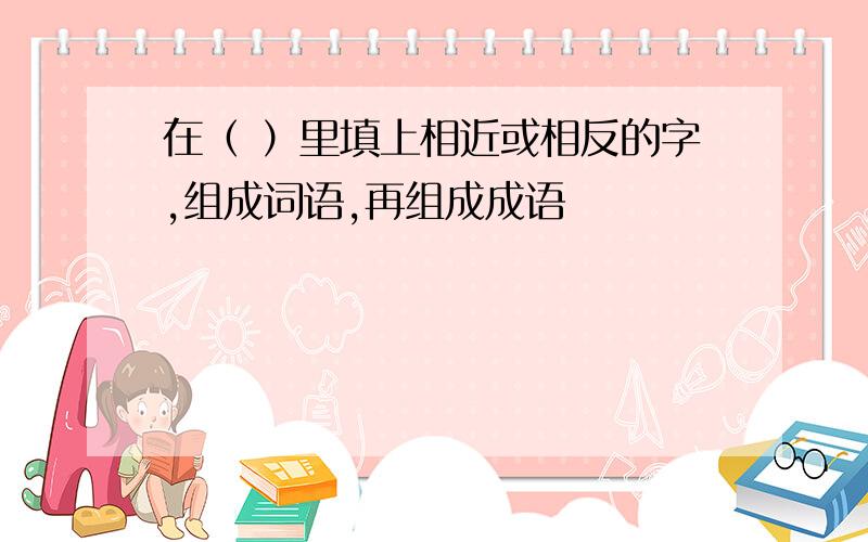 在（ ）里填上相近或相反的字,组成词语,再组成成语