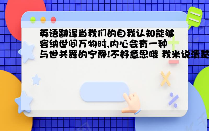 英语翻译当我们的自我认知能够容纳世间万物时,内心会有一种与世共舞的宁静!不好意思哦 我米说清楚 我要阿拉伯文.