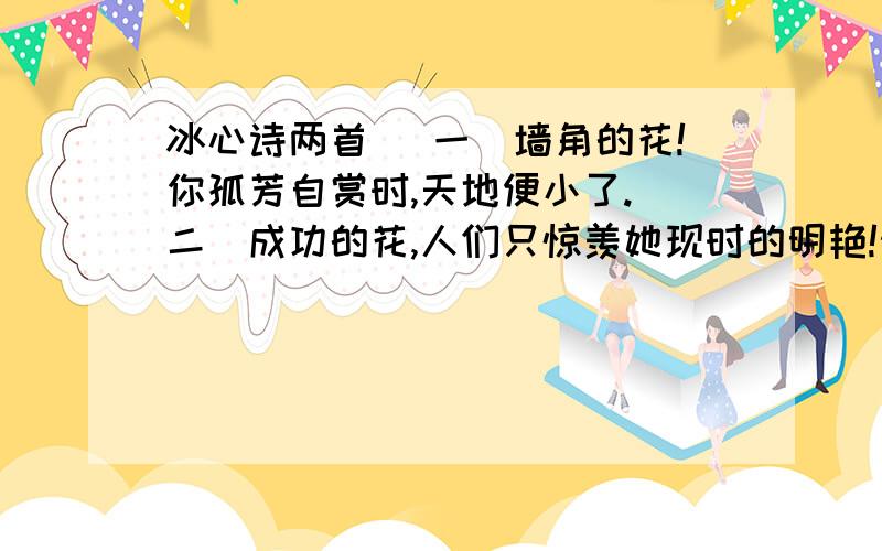 冰心诗两首 （一）墙角的花!你孤芳自赏时,天地便小了.（二）成功的花,人们只惊羡她现时的明艳!然而当初她的芽儿,浸透了奋