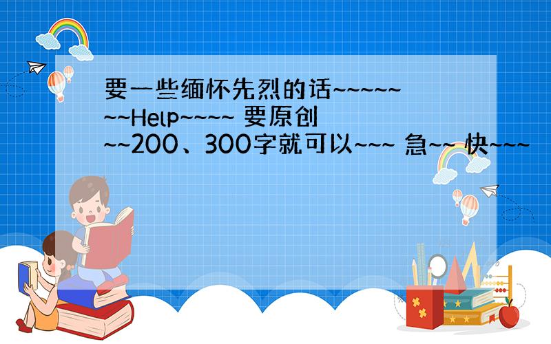 要一些缅怀先烈的话~~~~~~~Help~~~~ 要原创~~200、300字就可以~~~ 急~~ 快~~~