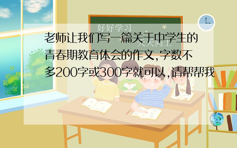 老师让我们写一篇关于中学生的青春期教育体会的作文,字数不多200字或300字就可以,请帮帮我