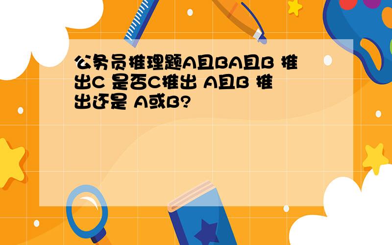 公务员推理题A且BA且B 推出C 是否C推出 A且B 推出还是 A或B?