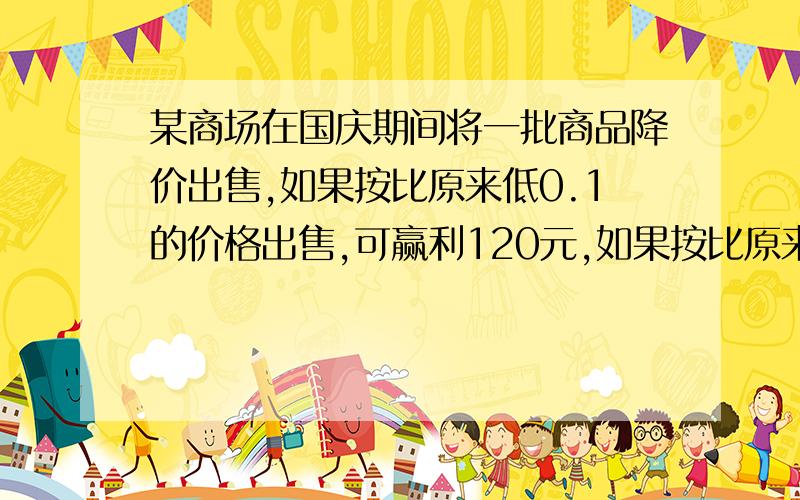 某商场在国庆期间将一批商品降价出售,如果按比原来低0.1的价格出售,可赢利120元,如果按比原来价低0.15的价格出售,