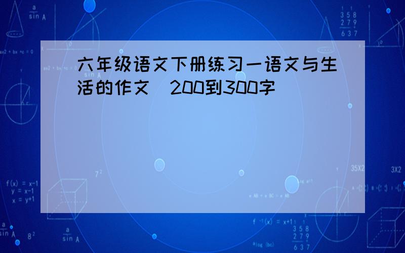 六年级语文下册练习一语文与生活的作文(200到300字)