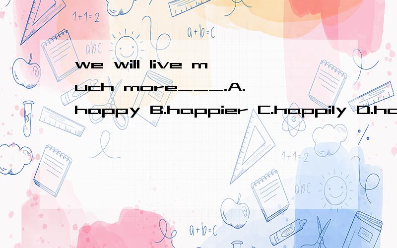 we will live much more___.A.happy B.happier C.happily D.happ