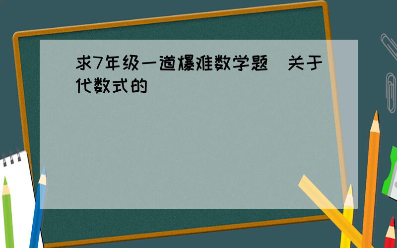 求7年级一道爆难数学题(关于代数式的)