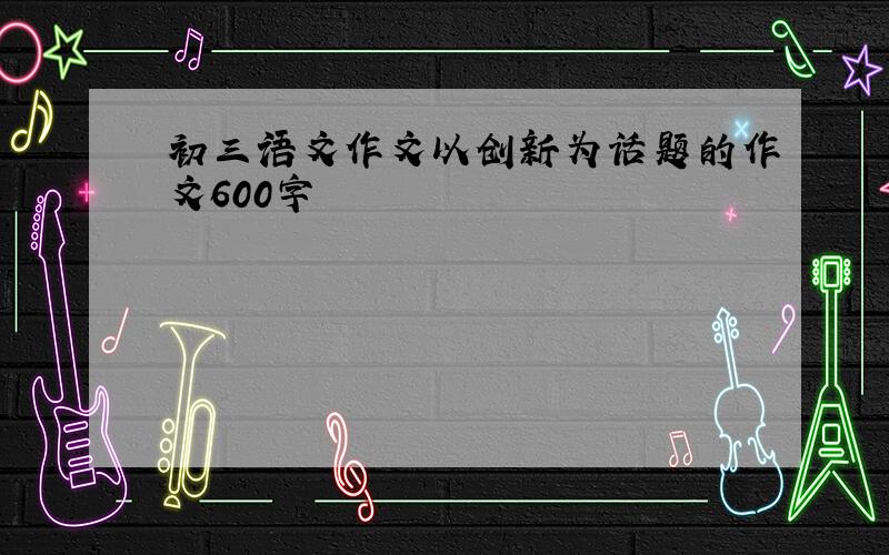 初三语文作文以创新为话题的作文600字