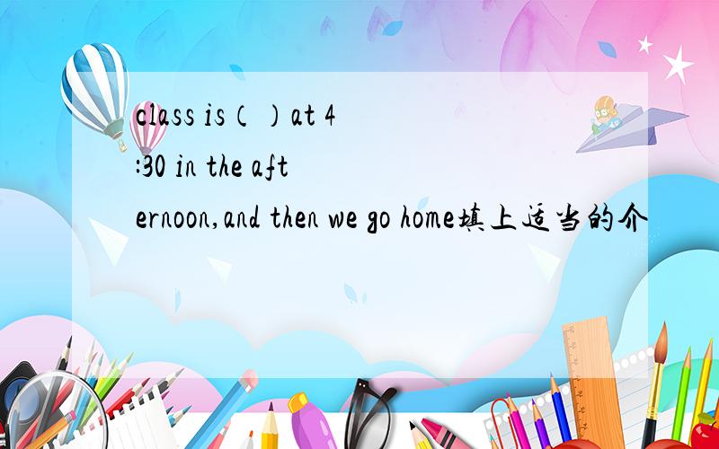 class is（）at 4:30 in the afternoon,and then we go home填上适当的介