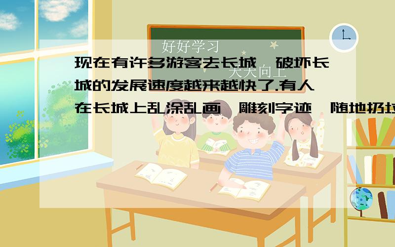 现在有许多游客去长城,破坏长城的发展速度越来越快了.有人在长城上乱涂乱画、雕刻字迹、随地扔垃圾、在长城门口小店开店：卖零