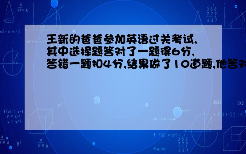 王新的爸爸参加英语过关考试,其中选择题答对了一题得6分,答错一题扣4分,结果做了10道题,他答对了几道题?