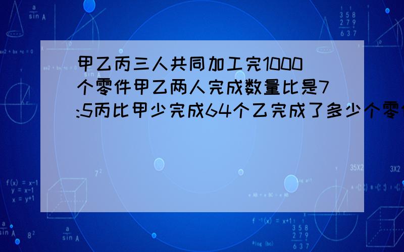 甲乙丙三人共同加工完1000个零件甲乙两人完成数量比是7:5丙比甲少完成64个乙完成了多少个零件?