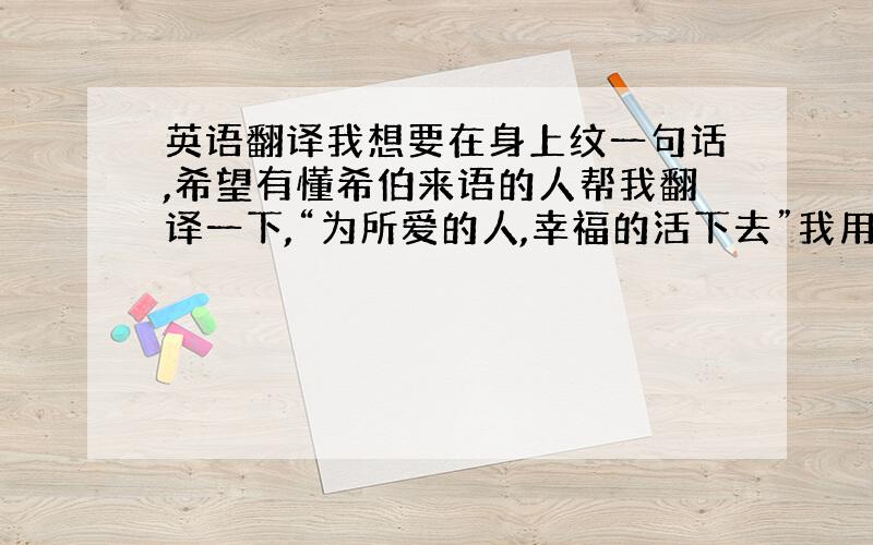 英语翻译我想要在身上纹一句话,希望有懂希伯来语的人帮我翻译一下,“为所爱的人,幸福的活下去”我用Google翻译查了一下