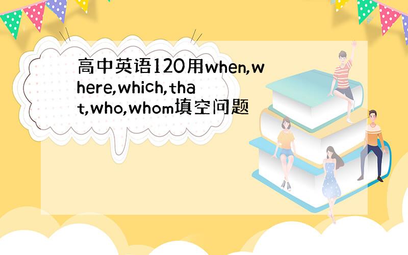 高中英语120用when,where,which,that,who,whom填空问题