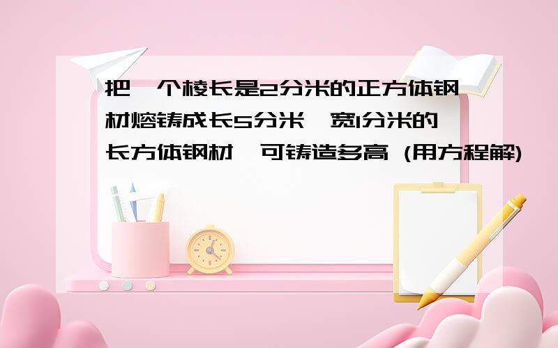 把一个棱长是2分米的正方体钢材熔铸成长5分米,宽1分米的长方体钢材,可铸造多高 (用方程解)