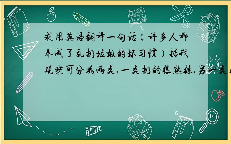 求用英语翻译一句话（许多人都养成了乱扔垃圾的坏习惯）据我观察可分为两类,一类扔的很熟练,另一类则更熟练.括号内为前提,希