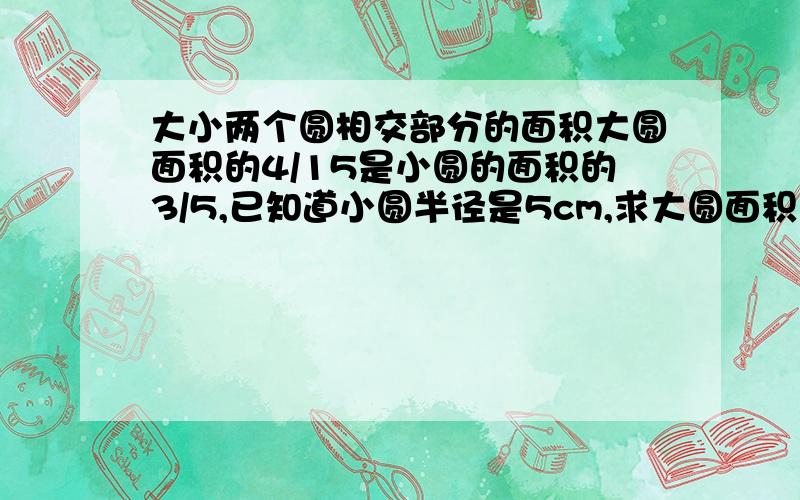 大小两个圆相交部分的面积大圆面积的4/15是小圆的面积的3/5,已知道小圆半径是5cm,求大圆面积多少?