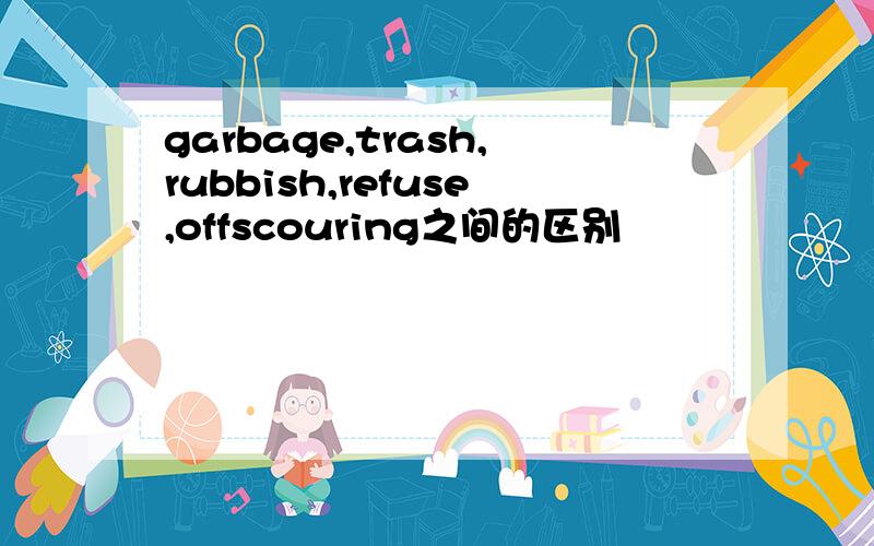 garbage,trash,rubbish,refuse,offscouring之间的区别