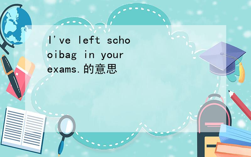 I've left schooibag in your exams.的意思