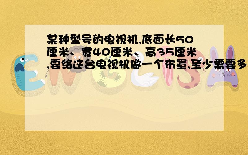 某种型号的电视机,底面长50厘米、宽40厘米、高35厘米,要给这台电视机做一个布罩,至少需要多大面积的布?