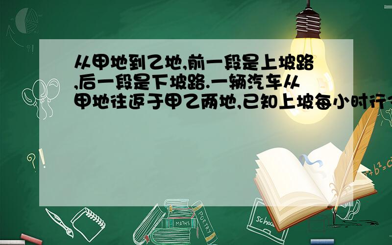 从甲地到乙地,前一段是上坡路,后一段是下坡路.一辆汽车从甲地往返于甲乙两地,已知上坡每小时行36千米,下坡每小时行48千