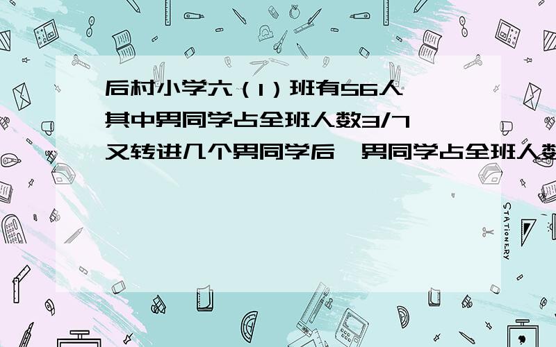 后村小学六（1）班有56人,其中男同学占全班人数3/7,又转进几个男同学后,男同学占全班人数的7/15.转进