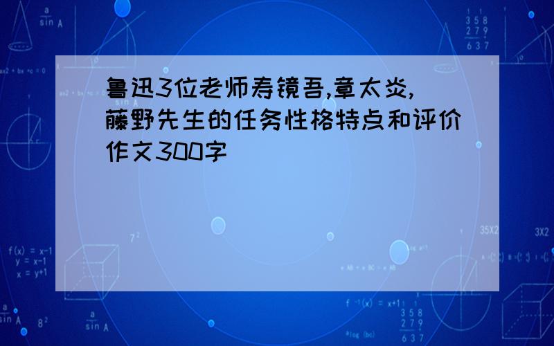 鲁迅3位老师寿镜吾,章太炎,藤野先生的任务性格特点和评价作文300字