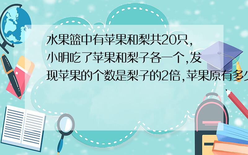 水果篮中有苹果和梨共20只,小明吃了苹果和梨子各一个,发现苹果的个数是梨子的2倍,苹果原有多少?