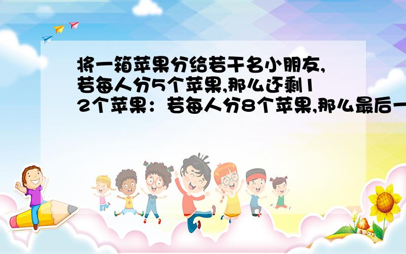 将一箱苹果分给若干名小朋友,若每人分5个苹果,那么还剩12个苹果：若每人分8个苹果,那么最后一个小朋友分不到8个苹果,求